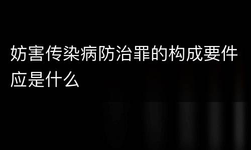 妨害传染病防治罪的构成要件应是什么