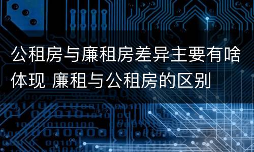 公租房与廉租房差异主要有啥体现 廉租与公租房的区别