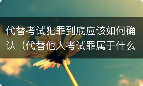 代替考试犯罪到底应该如何确认（代替他人考试罪属于什么类犯罪）