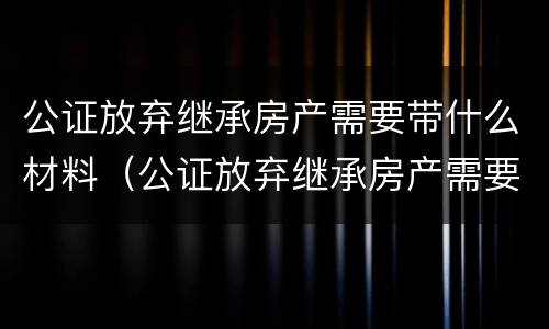 公证放弃继承房产需要带什么材料（公证放弃继承房产需要带什么材料去办理）