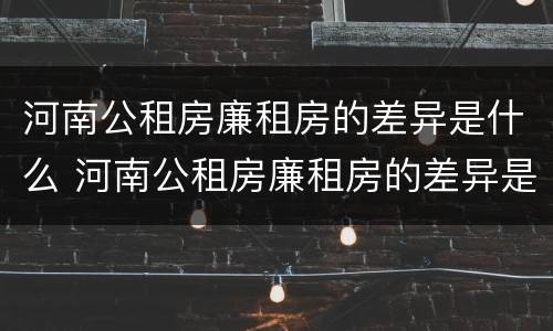 河南公租房廉租房的差异是什么 河南公租房廉租房的差异是什么意思