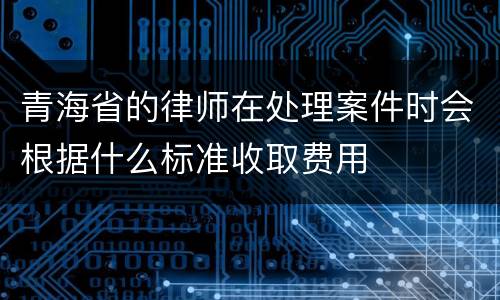 青海省的律师在处理案件时会根据什么标准收取费用