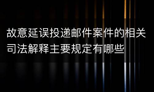 故意延误投递邮件案件的相关司法解释主要规定有哪些