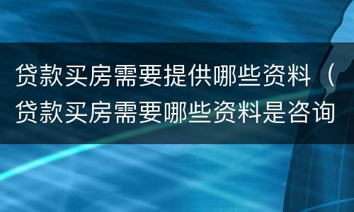 贷款买房需要提供哪些资料（贷款买房需要哪些资料是咨询银行吗）