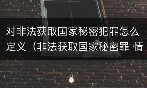 对非法获取国家秘密犯罪怎么定义（非法获取国家秘密罪 情节严重 认定）