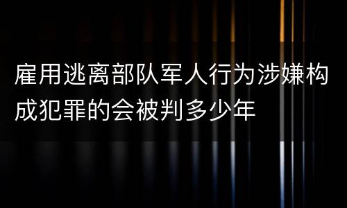 雇用逃离部队军人行为涉嫌构成犯罪的会被判多少年