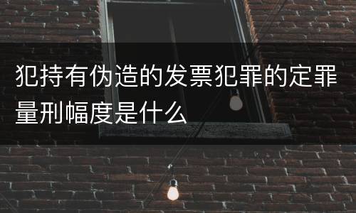 犯持有伪造的发票犯罪的定罪量刑幅度是什么