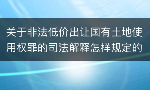 关于非法低价出让国有土地使用权罪的司法解释怎样规定的