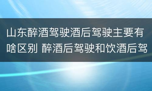 山东醉酒驾驶酒后驾驶主要有啥区别 醉酒后驾驶和饮酒后驾驶的区别