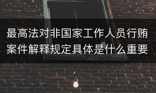 最高法对非国家工作人员行贿案件解释规定具体是什么重要内容