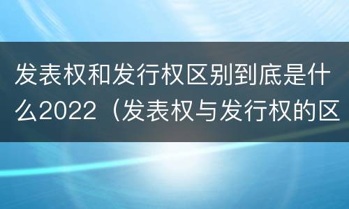 发表权和发行权区别到底是什么2022（发表权与发行权的区别）