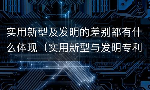 实用新型及发明的差别都有什么体现（实用新型与发明专利的区别有哪些）