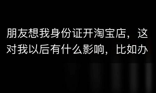 朋友想我身份证开淘宝店，这对我以后有什么影响，比如办信用卡或货款