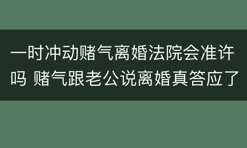 一时冲动赌气离婚法院会准许吗 赌气跟老公说离婚真答应了