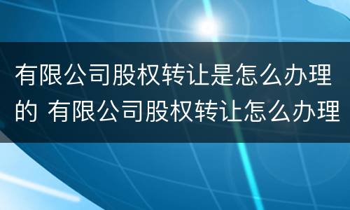 有限公司股权转让是怎么办理的 有限公司股权转让怎么办理流程