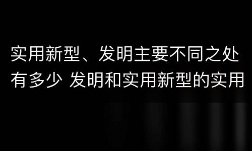 实用新型、发明主要不同之处有多少 发明和实用新型的实用性