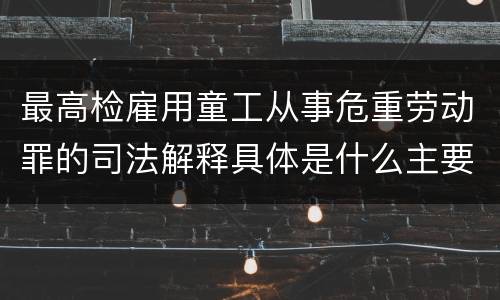 最高检雇用童工从事危重劳动罪的司法解释具体是什么主要内容