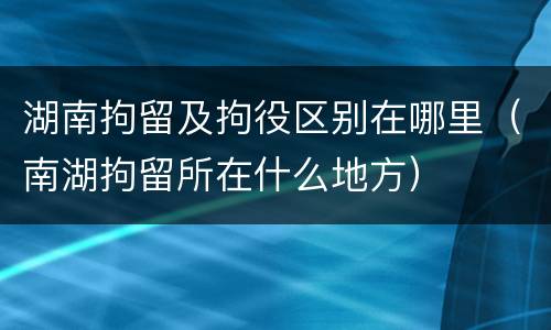 湖南拘留及拘役区别在哪里（南湖拘留所在什么地方）