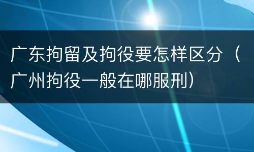 广东拘留及拘役要怎样区分（广州拘役一般在哪服刑）