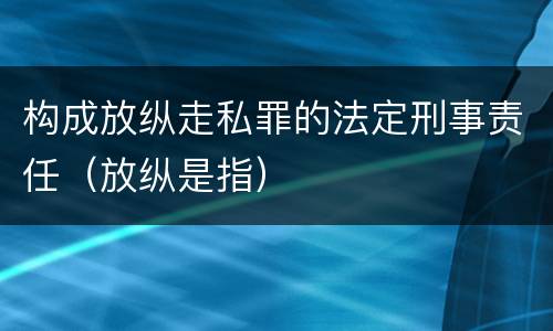 构成放纵走私罪的法定刑事责任（放纵是指）