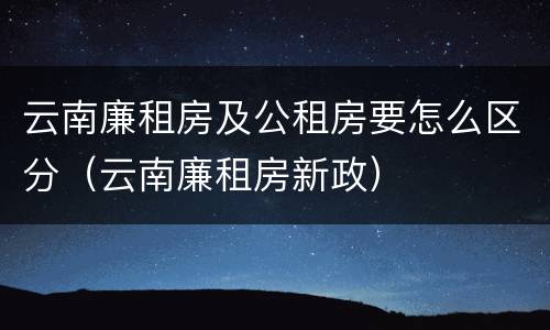 云南廉租房及公租房要怎么区分（云南廉租房新政）