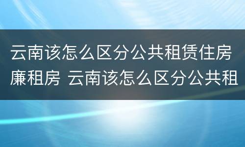 云南该怎么区分公共租赁住房廉租房 云南该怎么区分公共租赁住房廉租房和住宅