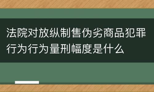 法院对放纵制售伪劣商品犯罪行为行为量刑幅度是什么