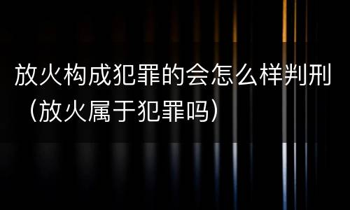 放火构成犯罪的会怎么样判刑（放火属于犯罪吗）