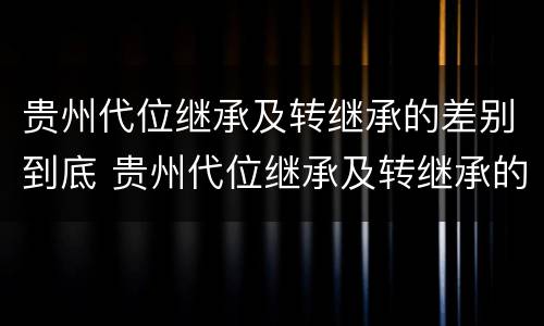 贵州代位继承及转继承的差别到底 贵州代位继承及转继承的差别到底有多大