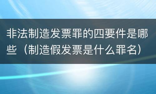 非法制造发票罪的四要件是哪些（制造假发票是什么罪名）