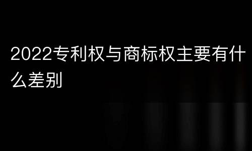 2022专利权与商标权主要有什么差别