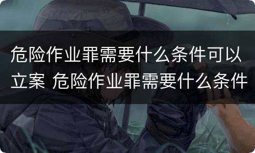 危险作业罪需要什么条件可以立案 危险作业罪需要什么条件可以立案呢