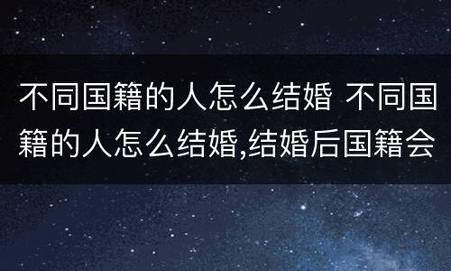 不同国籍的人怎么结婚 不同国籍的人怎么结婚,结婚后国籍会发生变化吗