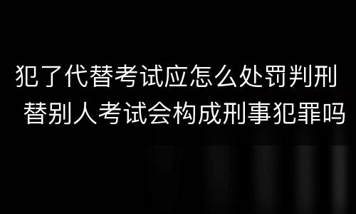 犯了代替考试应怎么处罚判刑 替别人考试会构成刑事犯罪吗