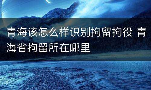 青海该怎么样识别拘留拘役 青海省拘留所在哪里