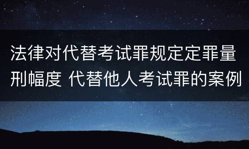 法律对代替考试罪规定定罪量刑幅度 代替他人考试罪的案例分析