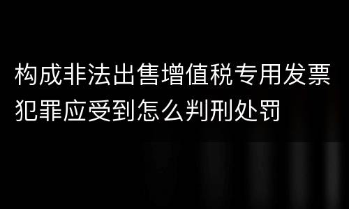 构成非法出售增值税专用发票犯罪应受到怎么判刑处罚