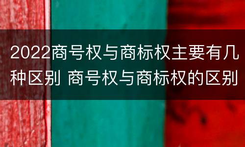 2022商号权与商标权主要有几种区别 商号权与商标权的区别