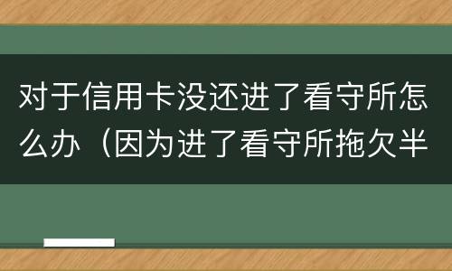 对于信用卡没还进了看守所怎么办（因为进了看守所拖欠半年信用卡）