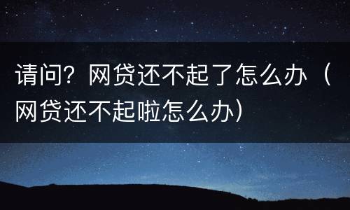 请问？网贷还不起了怎么办（网贷还不起啦怎么办）