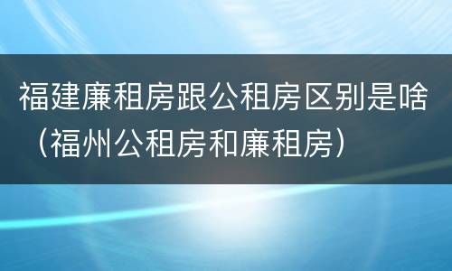 福建廉租房跟公租房区别是啥（福州公租房和廉租房）