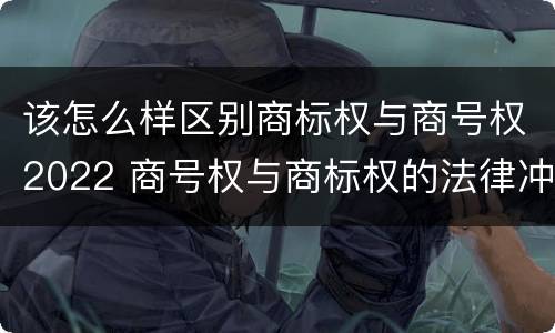 该怎么样区别商标权与商号权2022 商号权与商标权的法律冲突与解决