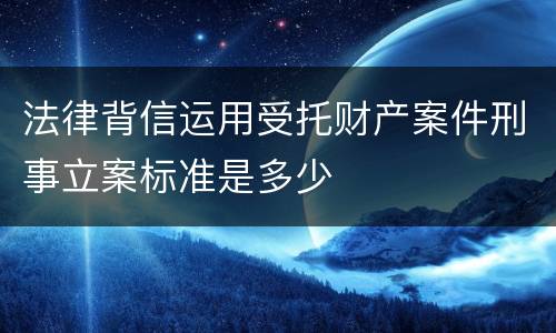 法律背信运用受托财产案件刑事立案标准是多少