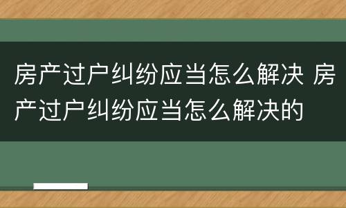 房产过户纠纷应当怎么解决 房产过户纠纷应当怎么解决的