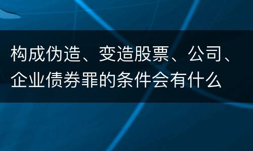 构成伪造、变造股票、公司、企业债券罪的条件会有什么