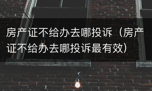 房产证不给办去哪投诉（房产证不给办去哪投诉最有效）