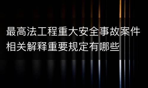 最高法工程重大安全事故案件相关解释重要规定有哪些