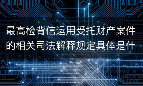 最高检背信运用受托财产案件的相关司法解释规定具体是什么重要内容