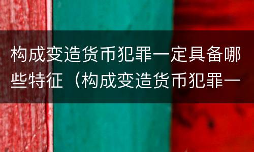 构成变造货币犯罪一定具备哪些特征（构成变造货币犯罪一定具备哪些特征和条件）