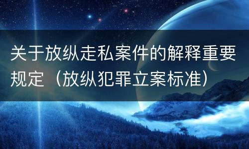 关于放纵走私案件的解释重要规定（放纵犯罪立案标准）